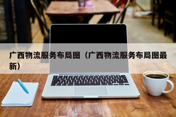 广西物流服务布局图（广西物流服务布局图最新）