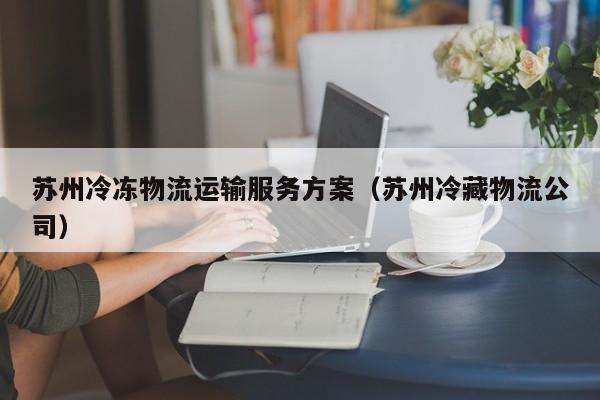 苏州冷冻物流运输服务方案（苏州冷藏物流公司）