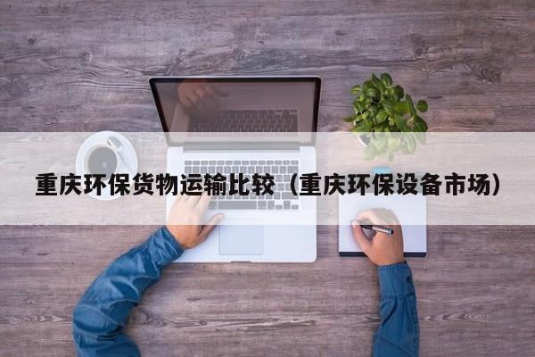 重庆环保货物运输比较（重庆环保设备市场）