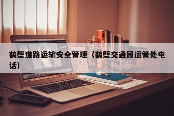 鹤壁道路运输安全管理（鹤壁交通局运管处电话）