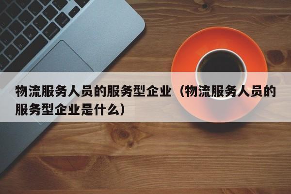 物流服务人员的服务型企业（物流服务人员的服务型企业是什么）