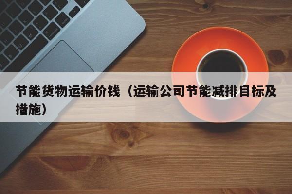 节能货物运输价钱（运输公司节能减排目标及措施）