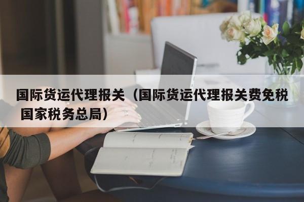 国际货运代理报关（国际货运代理报关费免税 国家税务总局）