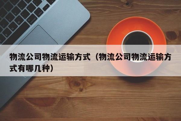 物流公司物流运输方式（物流公司物流运输方式有哪几种）