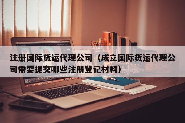 注册国际货运代理公司（成立国际货运代理公司需要提交哪些注册登记材料）