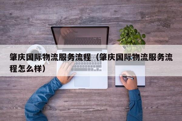 肇庆国际物流服务流程（肇庆国际物流服务流程怎么样）