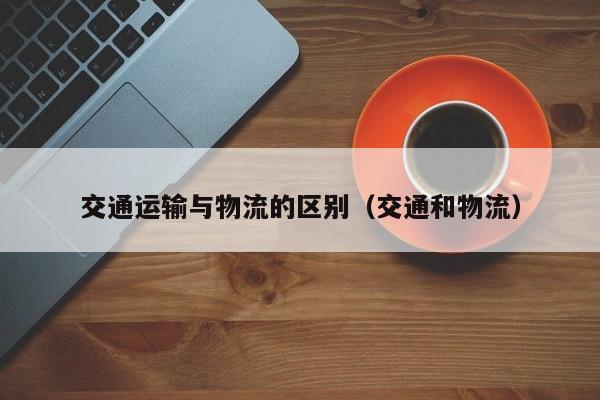 交通运输与物流的区别（交通和物流）
