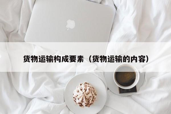 货物运输构成要素（货物运输的内容）
