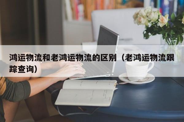 鸿运物流和老鸿运物流的区别（老鸿运物流跟踪查询）