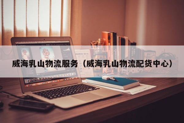 威海乳山物流服务（威海乳山物流配货中心）