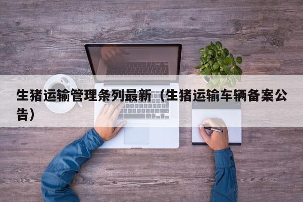 生猪运输管理条列最新（生猪运输车辆备案公告）