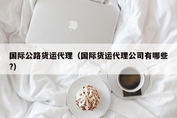国际公路货运代理（国际货运代理公司有哪些?）