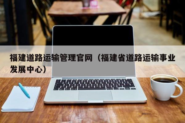 福建道路运输管理官网（福建省道路运输事业发展中心）
