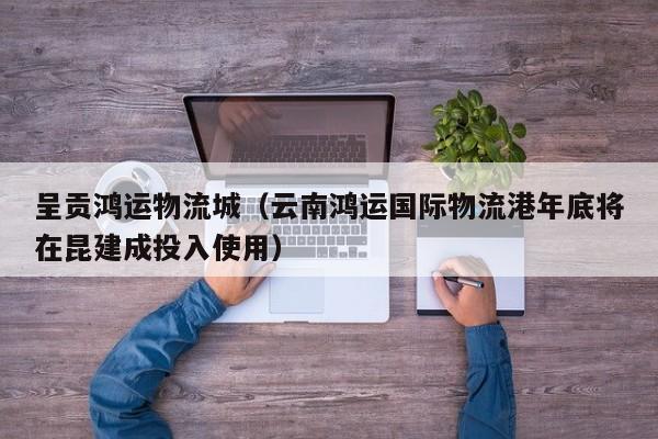 呈贡鸿运物流城（云南鸿运国际物流港年底将在昆建成投入使用）