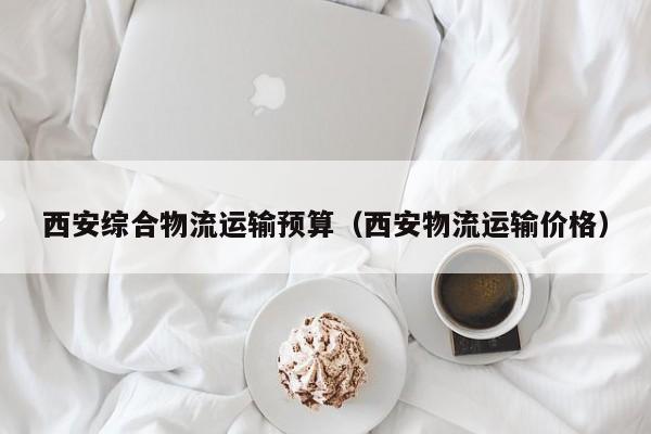西安综合物流运输预算（西安物流运输价格）