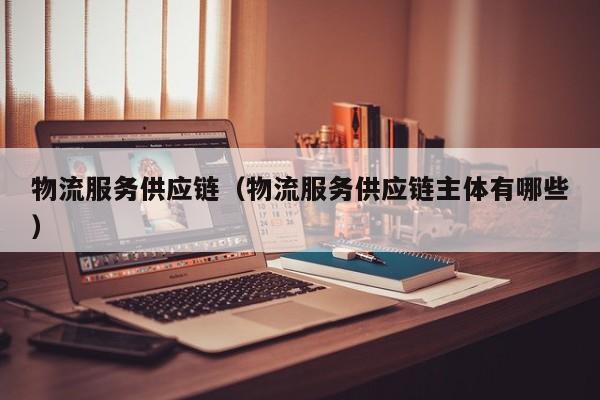 物流服务供应链（物流服务供应链主体有哪些）