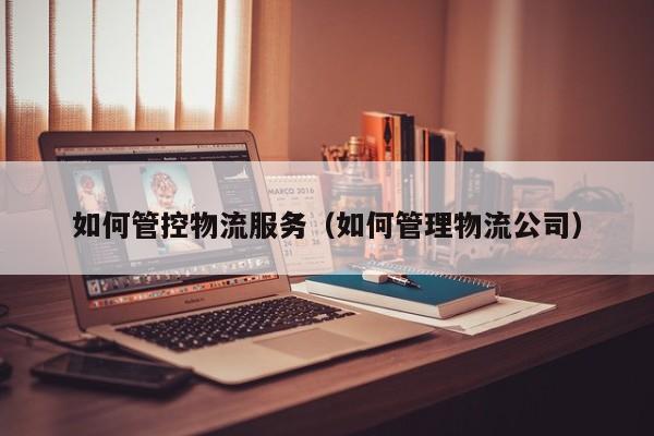 如何管控物流服务（如何管理物流公司）