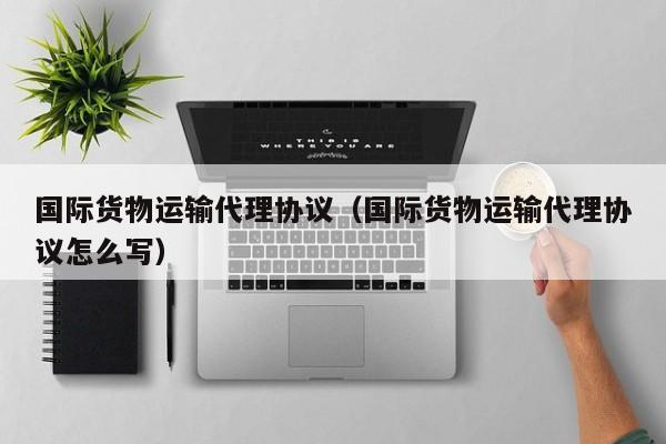 国际货物运输代理协议（国际货物运输代理协议怎么写）
