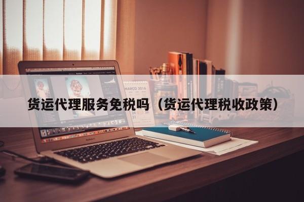 货运代理服务免税吗（货运代理税收政策）