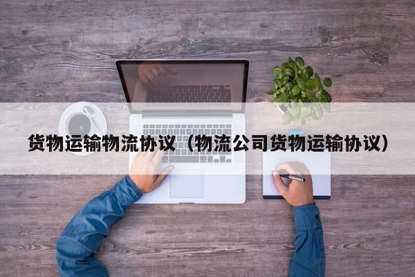 货物运输物流协议（物流公司货物运输协议）