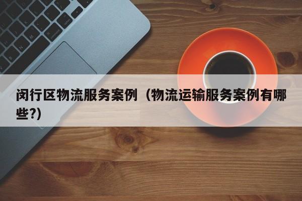 闵行区物流服务案例（物流运输服务案例有哪些?）